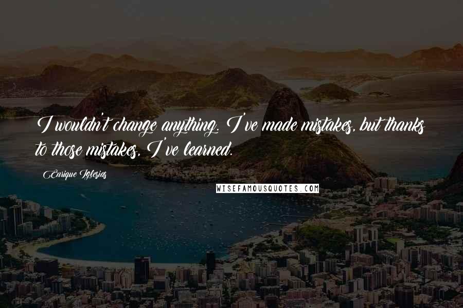 Enrique Iglesias Quotes: I wouldn't change anything. I've made mistakes, but thanks to those mistakes, I've learned.