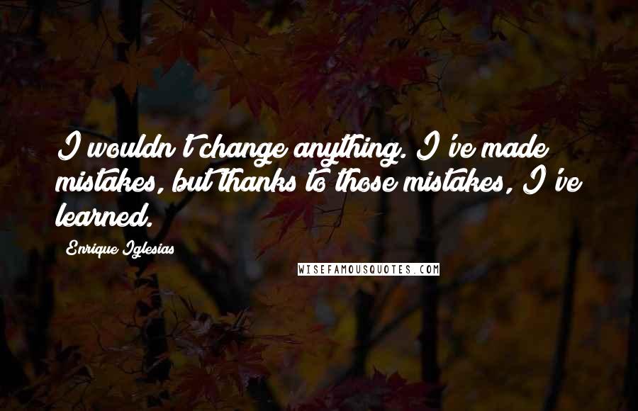 Enrique Iglesias Quotes: I wouldn't change anything. I've made mistakes, but thanks to those mistakes, I've learned.