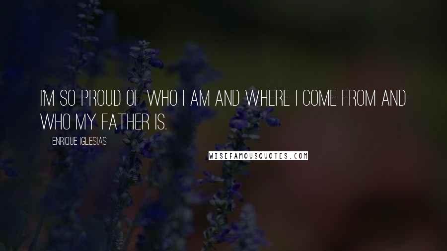 Enrique Iglesias Quotes: I'm so proud of who I am and where I come from and who my father is.