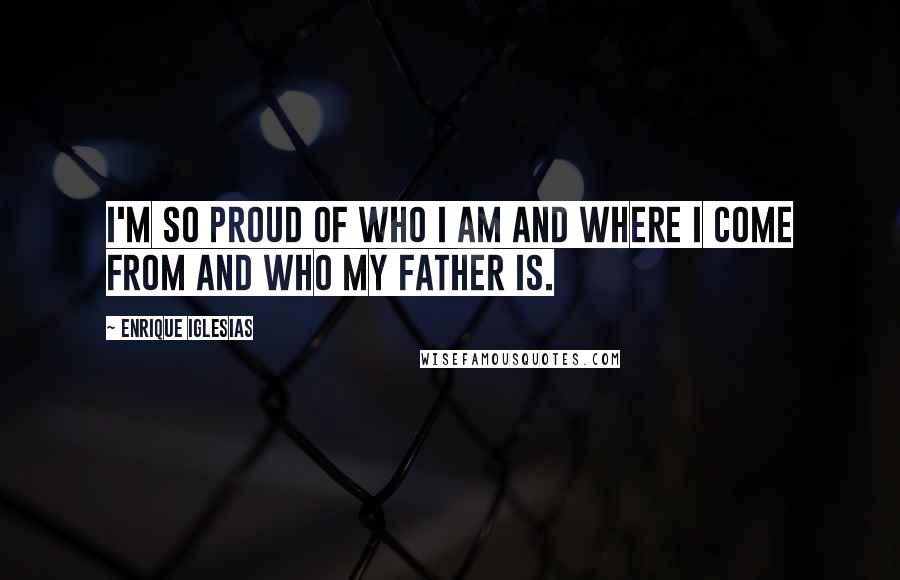 Enrique Iglesias Quotes: I'm so proud of who I am and where I come from and who my father is.