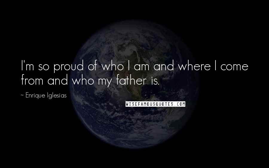 Enrique Iglesias Quotes: I'm so proud of who I am and where I come from and who my father is.