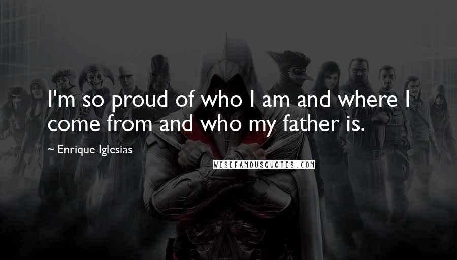 Enrique Iglesias Quotes: I'm so proud of who I am and where I come from and who my father is.