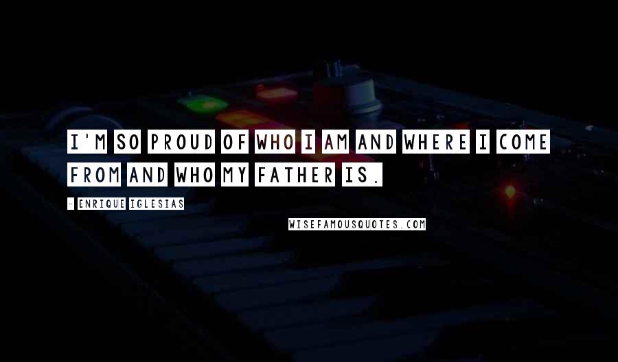 Enrique Iglesias Quotes: I'm so proud of who I am and where I come from and who my father is.