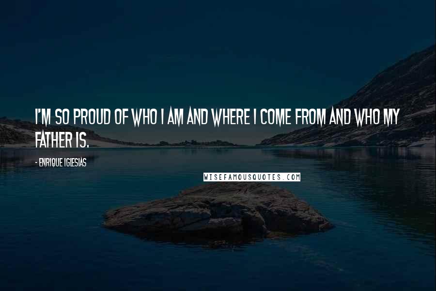 Enrique Iglesias Quotes: I'm so proud of who I am and where I come from and who my father is.