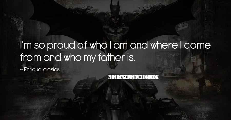 Enrique Iglesias Quotes: I'm so proud of who I am and where I come from and who my father is.