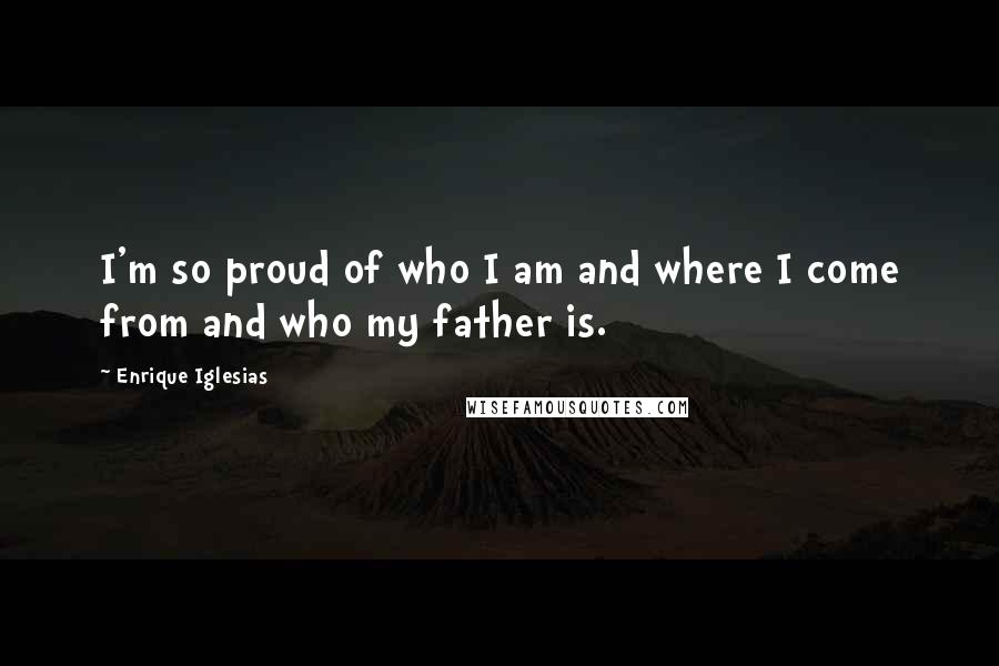 Enrique Iglesias Quotes: I'm so proud of who I am and where I come from and who my father is.