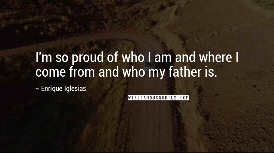 Enrique Iglesias Quotes: I'm so proud of who I am and where I come from and who my father is.