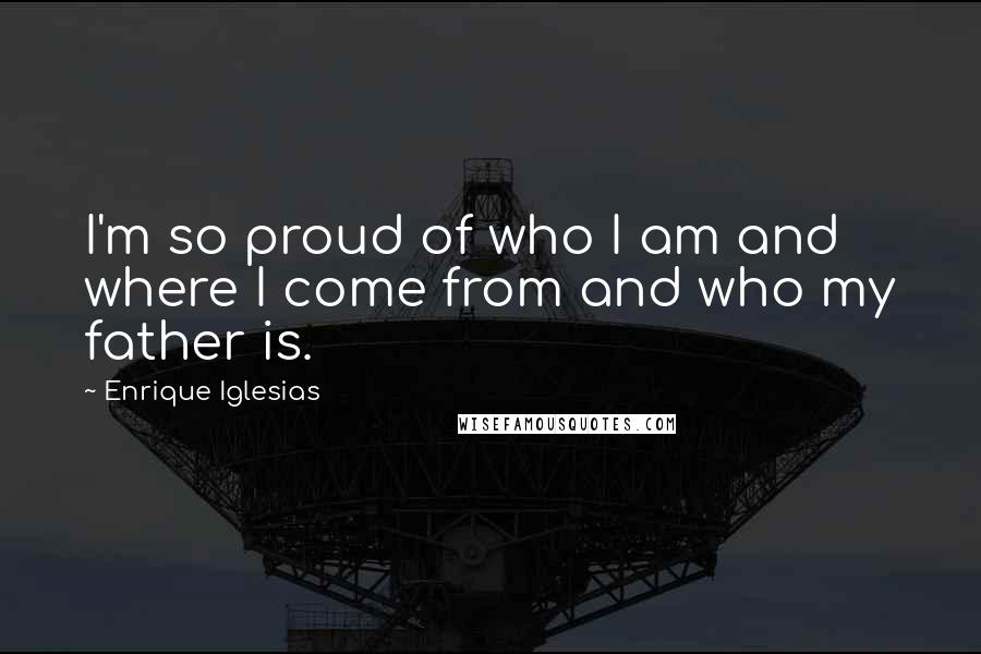 Enrique Iglesias Quotes: I'm so proud of who I am and where I come from and who my father is.