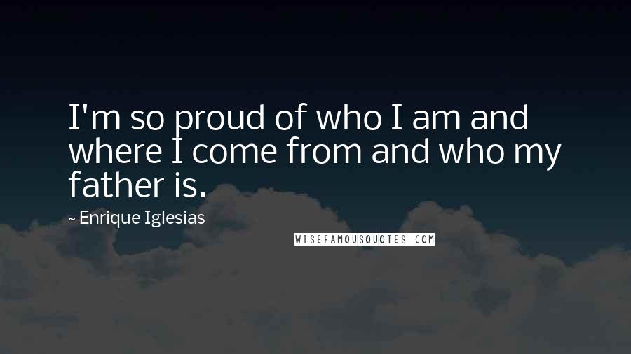 Enrique Iglesias Quotes: I'm so proud of who I am and where I come from and who my father is.