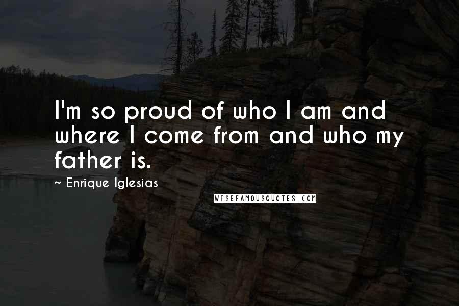 Enrique Iglesias Quotes: I'm so proud of who I am and where I come from and who my father is.