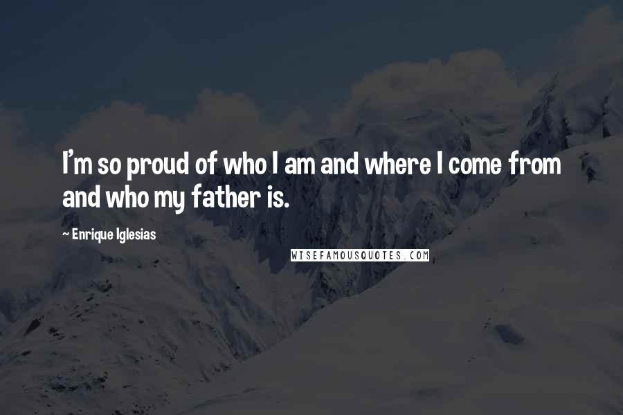 Enrique Iglesias Quotes: I'm so proud of who I am and where I come from and who my father is.