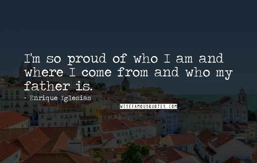 Enrique Iglesias Quotes: I'm so proud of who I am and where I come from and who my father is.