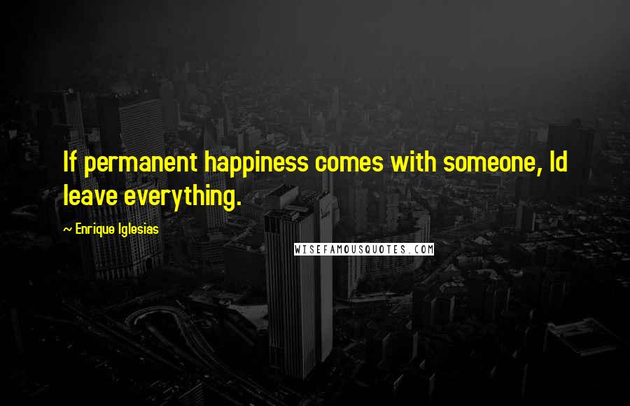 Enrique Iglesias Quotes: If permanent happiness comes with someone, Id leave everything.