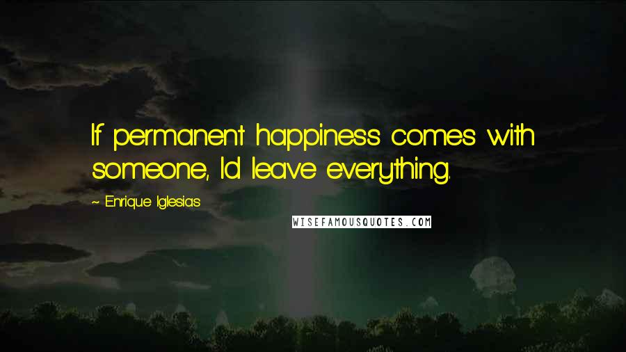 Enrique Iglesias Quotes: If permanent happiness comes with someone, Id leave everything.