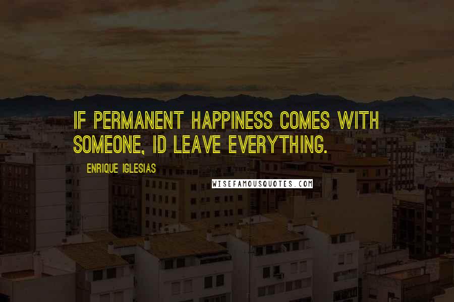Enrique Iglesias Quotes: If permanent happiness comes with someone, Id leave everything.