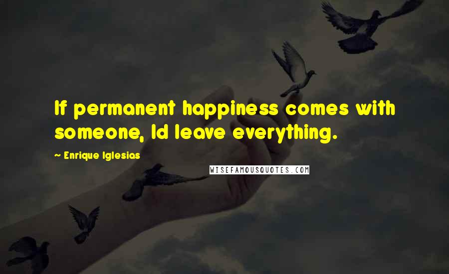 Enrique Iglesias Quotes: If permanent happiness comes with someone, Id leave everything.