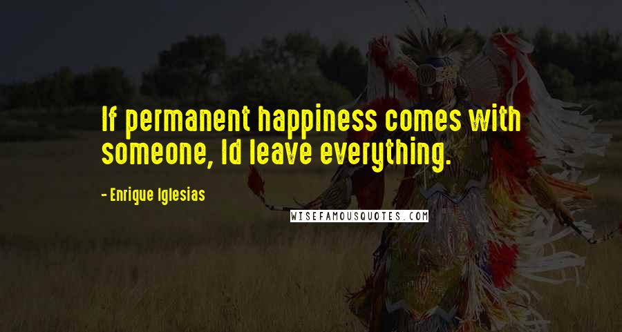 Enrique Iglesias Quotes: If permanent happiness comes with someone, Id leave everything.