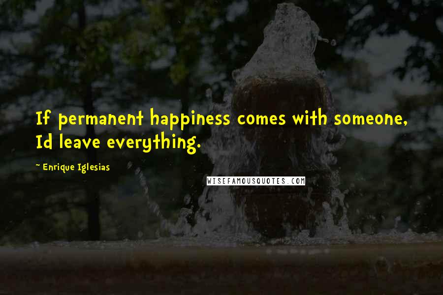 Enrique Iglesias Quotes: If permanent happiness comes with someone, Id leave everything.