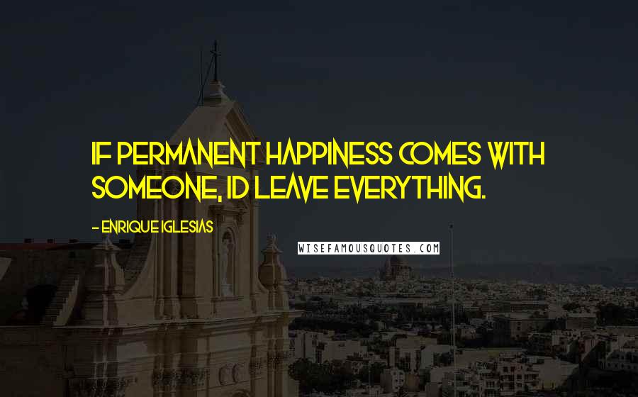 Enrique Iglesias Quotes: If permanent happiness comes with someone, Id leave everything.