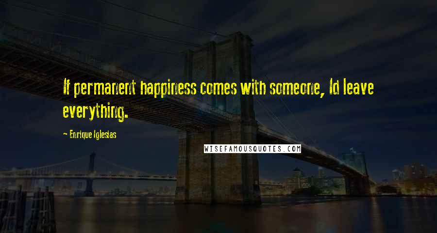 Enrique Iglesias Quotes: If permanent happiness comes with someone, Id leave everything.