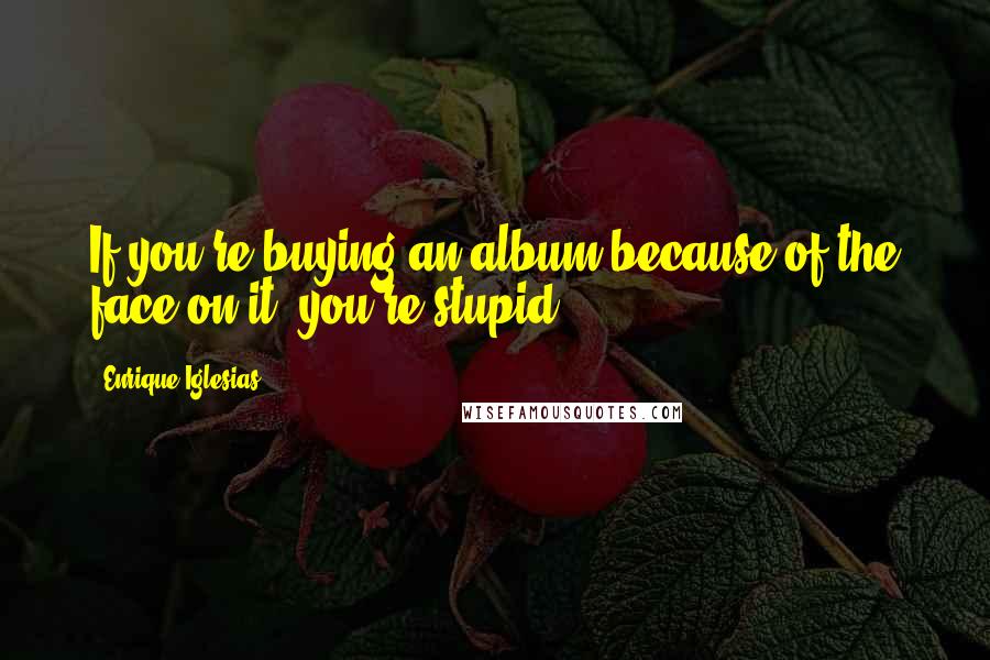 Enrique Iglesias Quotes: If you're buying an album because of the face on it, you're stupid.