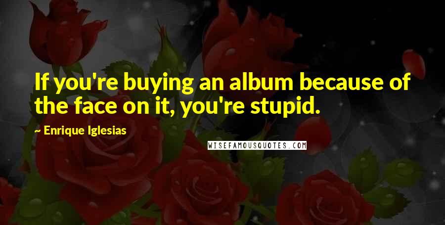 Enrique Iglesias Quotes: If you're buying an album because of the face on it, you're stupid.