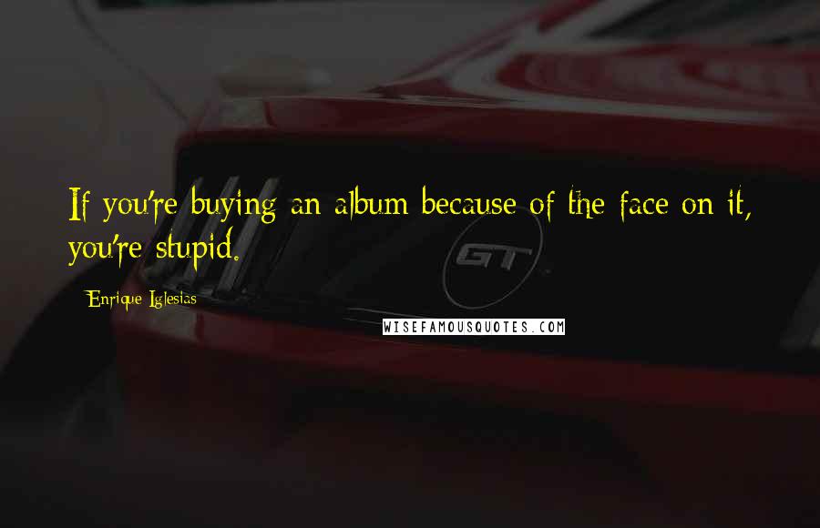 Enrique Iglesias Quotes: If you're buying an album because of the face on it, you're stupid.