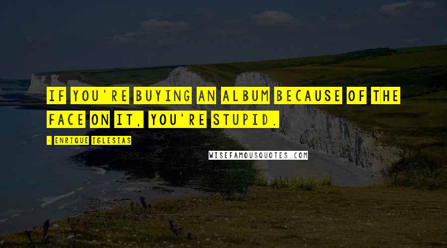 Enrique Iglesias Quotes: If you're buying an album because of the face on it, you're stupid.