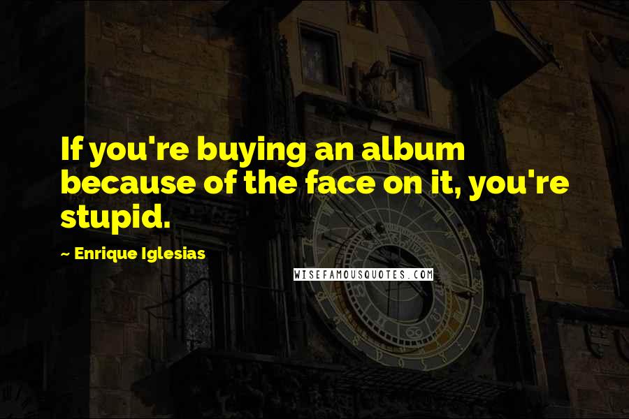 Enrique Iglesias Quotes: If you're buying an album because of the face on it, you're stupid.