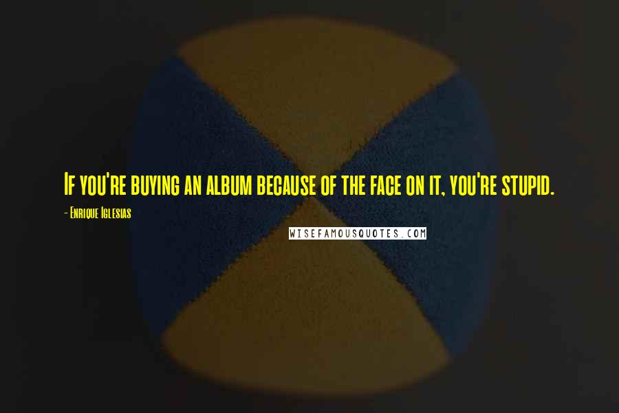 Enrique Iglesias Quotes: If you're buying an album because of the face on it, you're stupid.