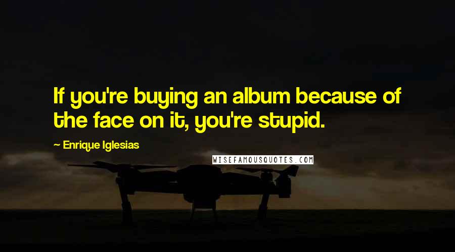 Enrique Iglesias Quotes: If you're buying an album because of the face on it, you're stupid.