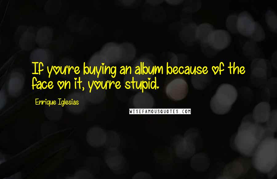 Enrique Iglesias Quotes: If you're buying an album because of the face on it, you're stupid.