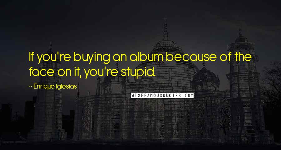 Enrique Iglesias Quotes: If you're buying an album because of the face on it, you're stupid.