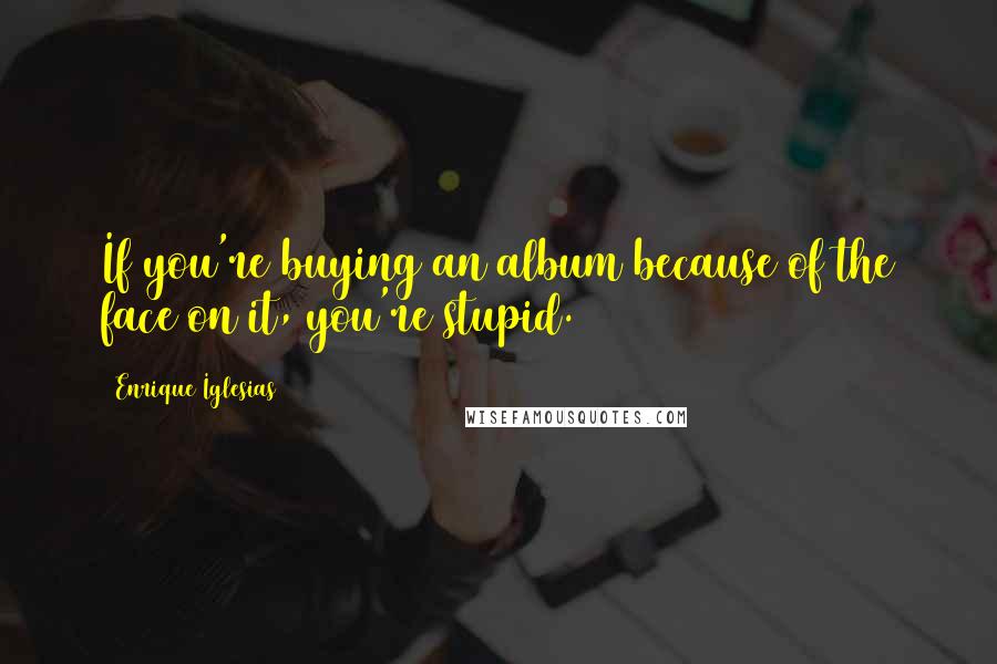 Enrique Iglesias Quotes: If you're buying an album because of the face on it, you're stupid.