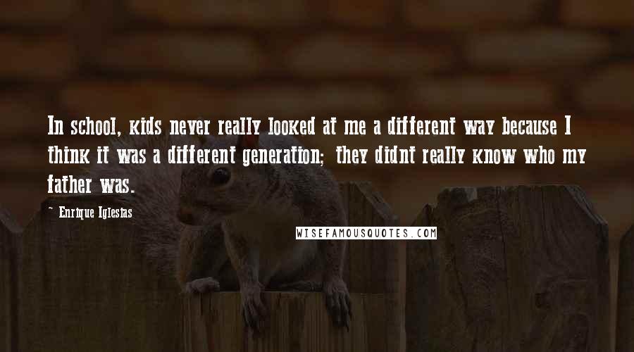 Enrique Iglesias Quotes: In school, kids never really looked at me a different way because I think it was a different generation; they didnt really know who my father was.