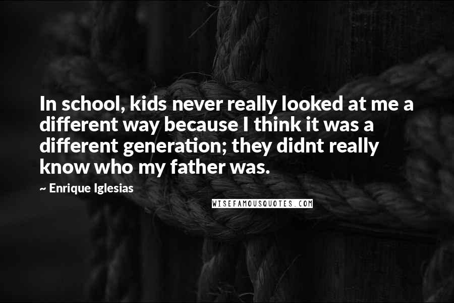Enrique Iglesias Quotes: In school, kids never really looked at me a different way because I think it was a different generation; they didnt really know who my father was.