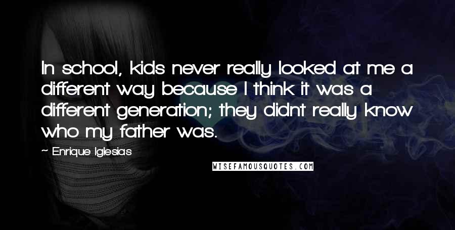 Enrique Iglesias Quotes: In school, kids never really looked at me a different way because I think it was a different generation; they didnt really know who my father was.