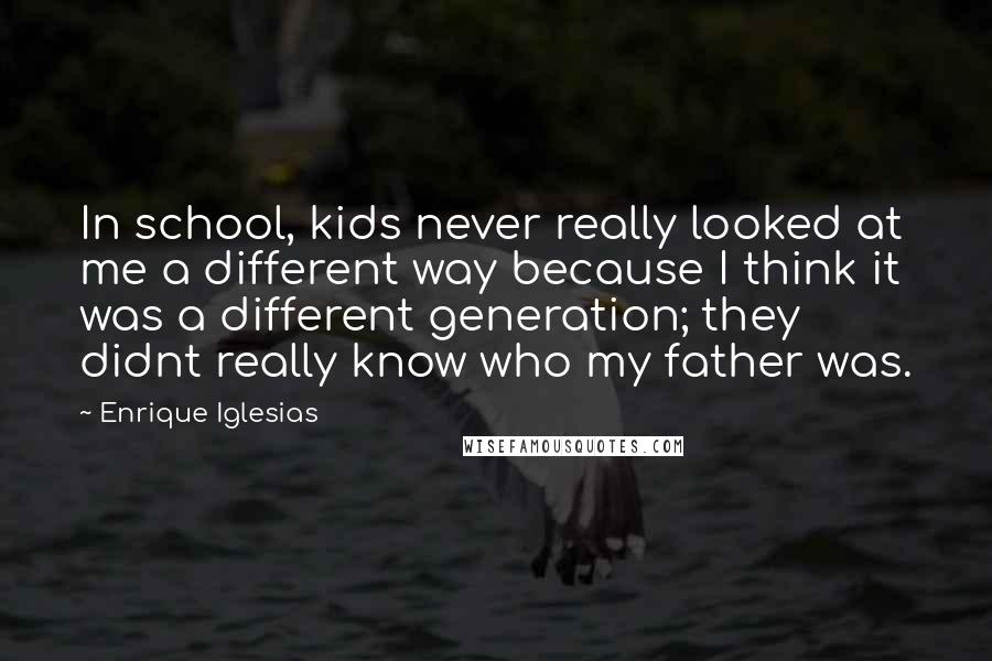 Enrique Iglesias Quotes: In school, kids never really looked at me a different way because I think it was a different generation; they didnt really know who my father was.