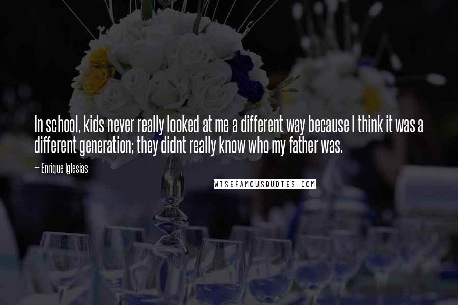 Enrique Iglesias Quotes: In school, kids never really looked at me a different way because I think it was a different generation; they didnt really know who my father was.