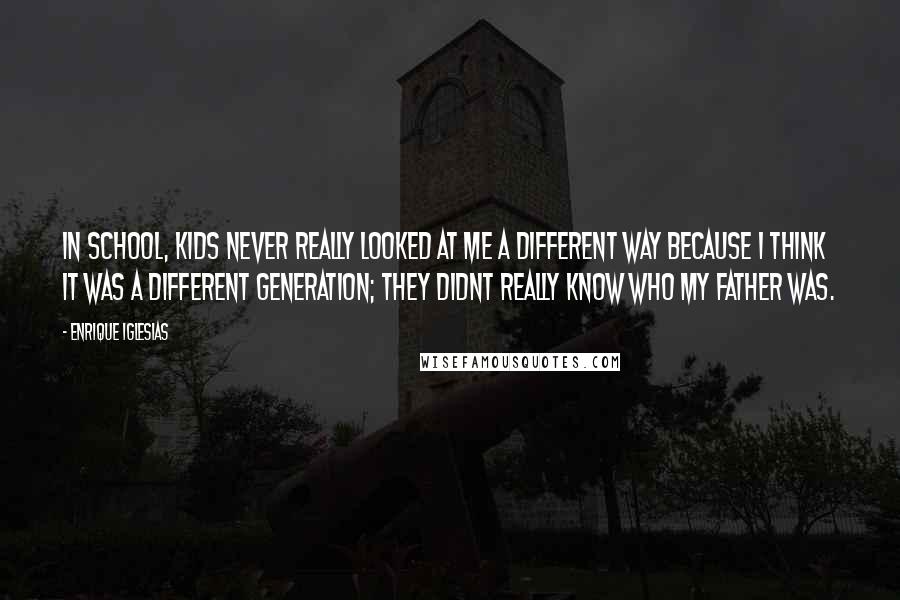Enrique Iglesias Quotes: In school, kids never really looked at me a different way because I think it was a different generation; they didnt really know who my father was.