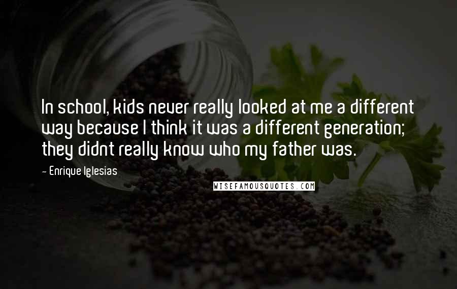 Enrique Iglesias Quotes: In school, kids never really looked at me a different way because I think it was a different generation; they didnt really know who my father was.