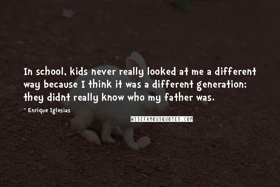 Enrique Iglesias Quotes: In school, kids never really looked at me a different way because I think it was a different generation; they didnt really know who my father was.