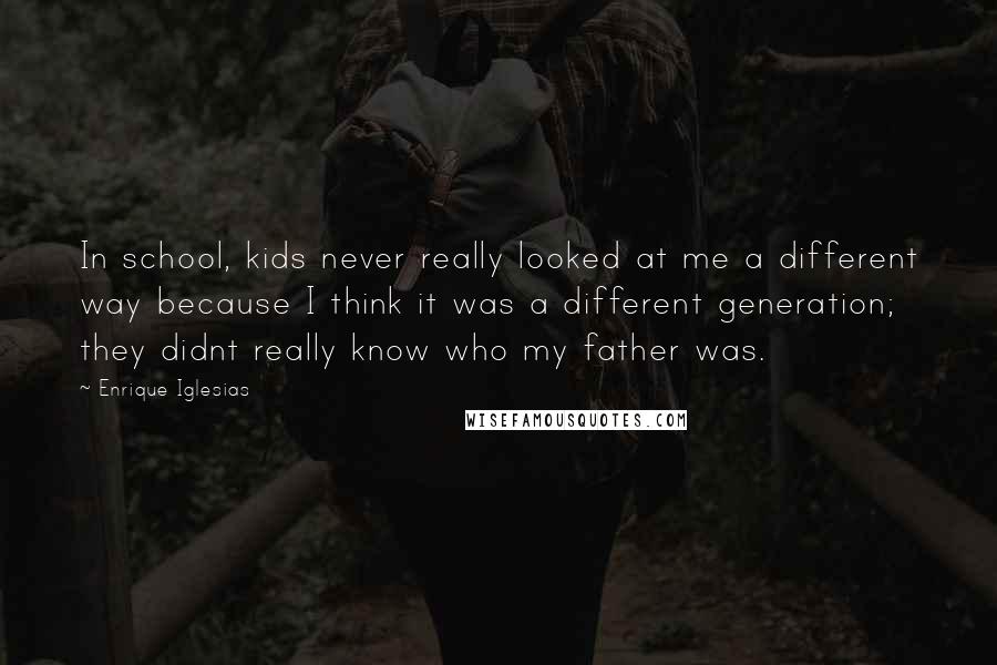 Enrique Iglesias Quotes: In school, kids never really looked at me a different way because I think it was a different generation; they didnt really know who my father was.