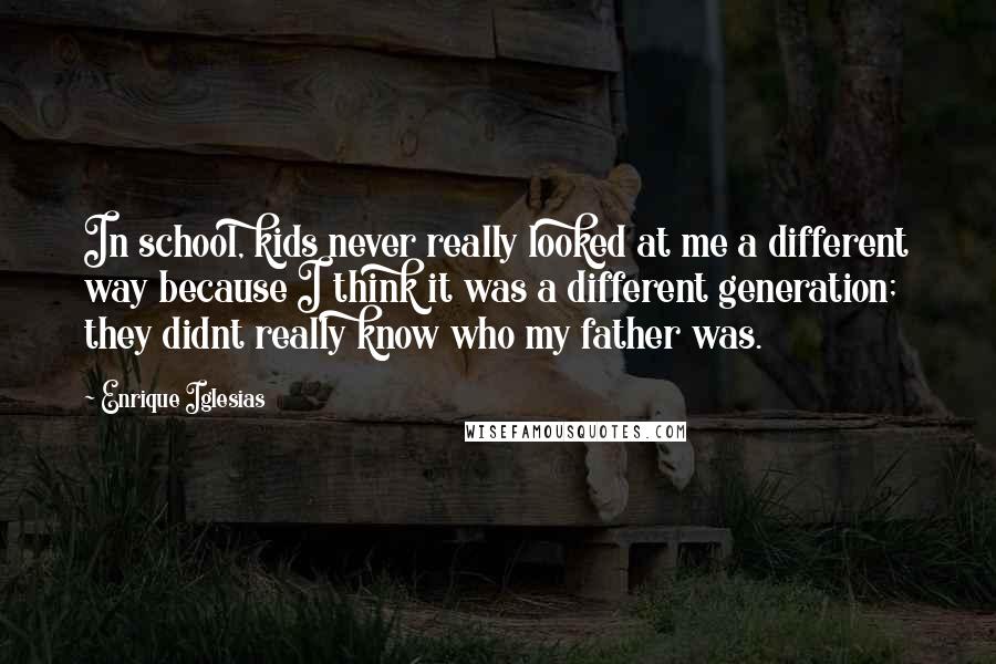 Enrique Iglesias Quotes: In school, kids never really looked at me a different way because I think it was a different generation; they didnt really know who my father was.