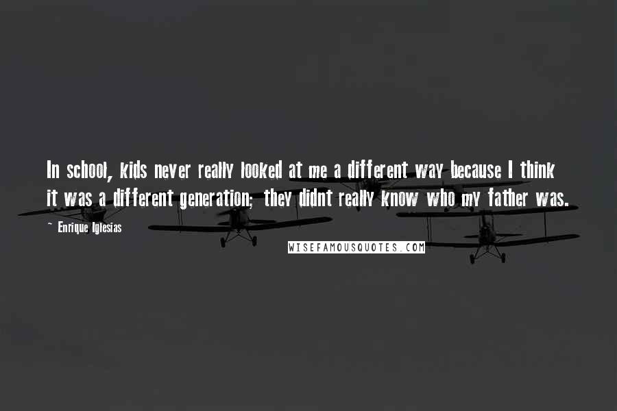 Enrique Iglesias Quotes: In school, kids never really looked at me a different way because I think it was a different generation; they didnt really know who my father was.