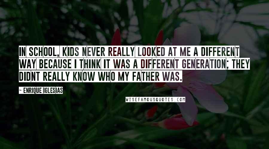 Enrique Iglesias Quotes: In school, kids never really looked at me a different way because I think it was a different generation; they didnt really know who my father was.