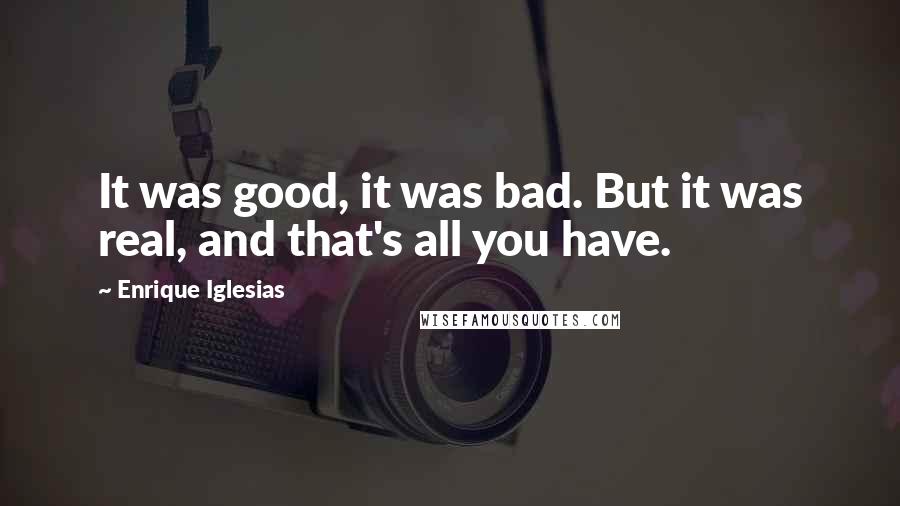 Enrique Iglesias Quotes: It was good, it was bad. But it was real, and that's all you have.