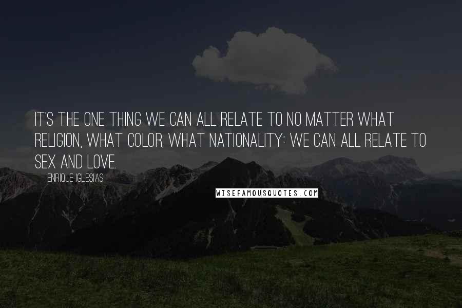 Enrique Iglesias Quotes: It's the one thing we can all relate to no matter what religion, what color, what nationality: we can all relate to sex and love.