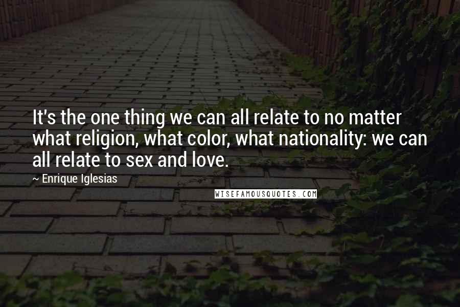 Enrique Iglesias Quotes: It's the one thing we can all relate to no matter what religion, what color, what nationality: we can all relate to sex and love.