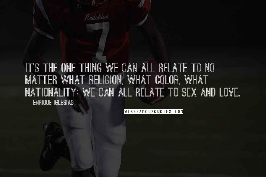Enrique Iglesias Quotes: It's the one thing we can all relate to no matter what religion, what color, what nationality: we can all relate to sex and love.